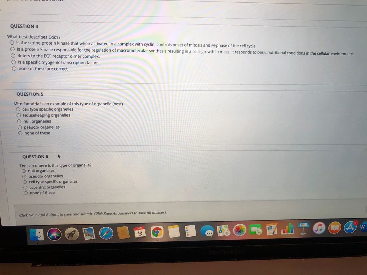 QUESTION 4
What best describes Cdk1?
O Is the serine protein kinase that when activated in a complex with cyclin, controls onset of mitosis and M-phase of the cell cycle.
Is a protein kinase responsible for the regulation of macromolecular synthesis resulting in a cells growth in mass. It responds to basic nutritional conditions in the cellular environment.
O Refers to the EGF receptor dimer complex.
O Is a specific myogenic transcription factor.
O none of these are correct
QUESTION 5
Mitochondria is an example of this type of organelle (best)
O cell type specific organelles
O Housekeeping organelles
O null organelles
O pseudo- organelles
O none of these
QUESTION 6
The sarcomere is this type of organelle?
O null organelles
O pseudo- organelles
O cell type specific organelles
O eccentric organelles
none of these
Click Save and Submit to save and submit. Click Save All Answers to save all answers.
MAR
6.
MacBook Pro
