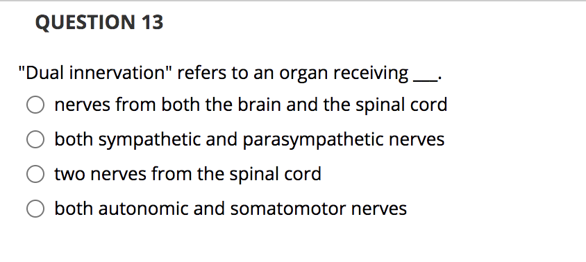 QUESTION 13
"Dual innervation" refers to an organ receiving.
nerves from both the brain and the spinal cord
both sympathetic and parasympathetic nerves
two nerves from the spinal cord
O both autonomic and somatomotor nerves
