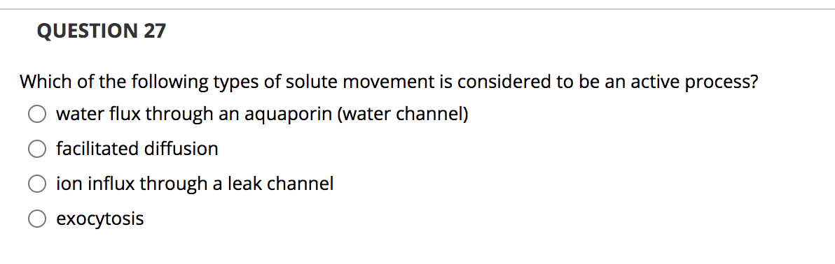 QUESTION 27
Which of the following types of solute movement is considered to be an active process?
water flux through an aquaporin (water channel)
facilitated diffusion
ion influx through a leak channel
exocytosis

