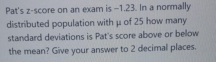 Pat's z-score on an exam is -1.23. In a normally
distributed population with u of 25 how many
standard deviations is Pat's score above or below
the mean? Give your answer to 2 decimal places.
