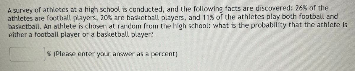A survey of athletes at a high school is conducted, and the following facts are discovered: 26% of the
athletes are football players, 20% are basketball players, and 11% of the athletes play both football and
basketball. An athlete is chosen at random from the high school: what is the probability that the athlete is
either a football player or a basketball player?
(Please enter your answer as a percent)
