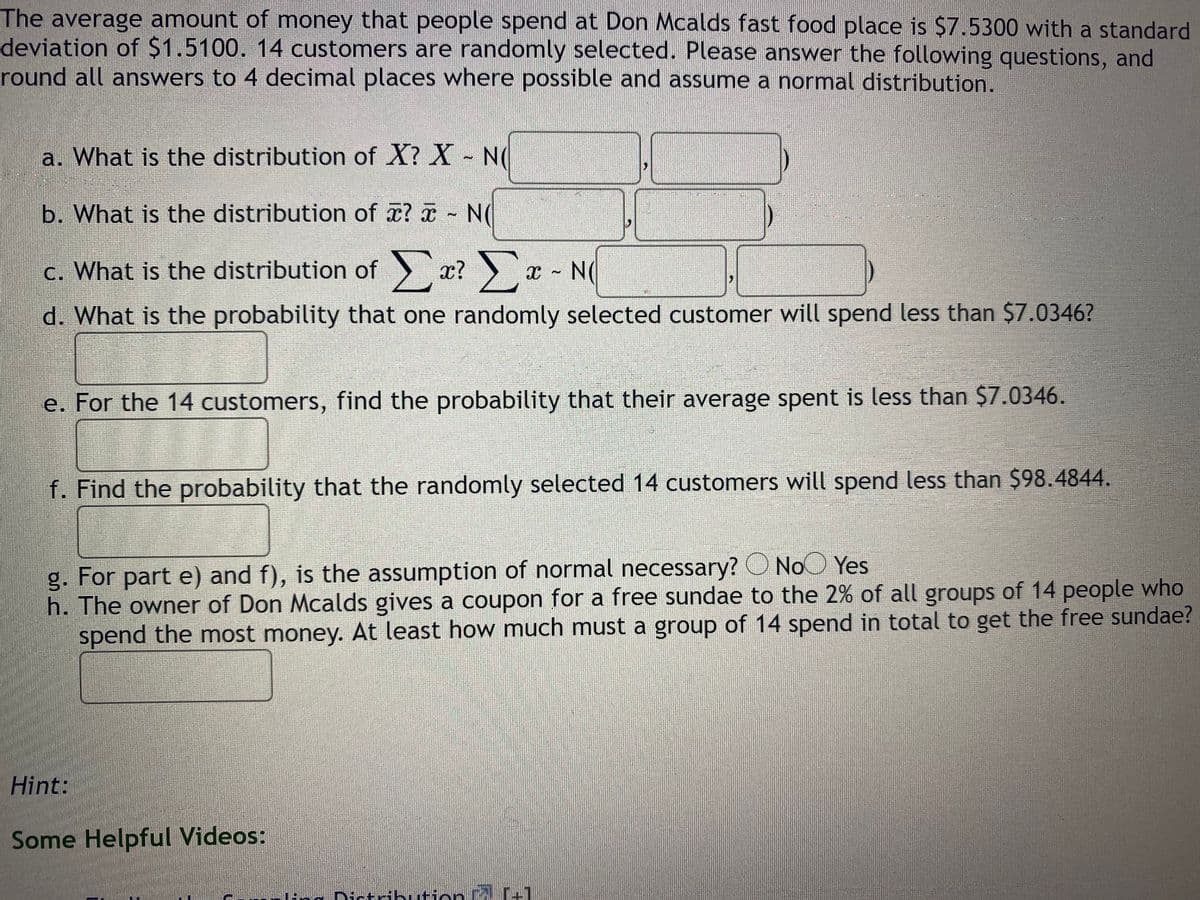 The average amount of money that people spend at Don Mcalds fast food place is $7.5300 with a standard
deviation of $1.5100. 14 customers are randomly selected. Please answer the following questions, and
round all answers to 4 decimal places where possible and assume a normal distribution.
a. What is the distribution of X? X - N(
b. What is the distribution of x? x N(
c. What is the distribution of x? x N(
X ~
d. What is the probability that one randomly selected customer will spend less than $7.0346?
e. For the 14 customers, find the probability that their average spent is less than $7.0346.
f. Find the probability that the randomly selected 14 customers will spend less than $98.4844.
g. For part e) and f), is the assumption of normal necessary? O NoO Yes
h. The owner of Don Mcalds gives a coupon for a free sundae to the 2% of all groups of 14 people who
spend the most money. At least how much must a group of 14 spend in total to get the free sundae?
Hint:
Some Helpful Videos:
Png Dictdbuti
