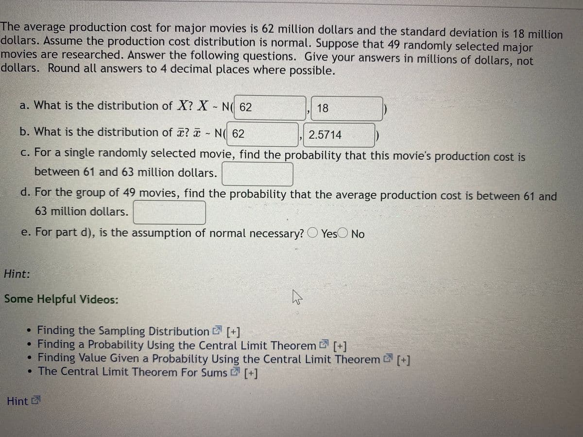The average production cost for major movies is 62 million dollars and the standard deviation is 18 million
dollars. Assume the production cost distribution is normal. Suppose that 49 randomly selected major
movies are researched. Answer the following questions. Give your answers in millions of dollars, not
dollars. Round all answers to 4 decimal places where possible.
a. What is the distribution of X? X - N 62
18
b. What is the distribution of x? a - N( 62
2.5714
c. For a single randomly selected movie, find the probability that this movie's production cost is
between 61 and 63 million dollars.
d. For the group of 49 movies, find the probability that the average production cost is between 61 and
63million dollars.
e. For part d), is the assumption of normal necessary? O YesO No
Hint:
Some Helpful Videos:
Finding the Sampling Distribution [+]
Finding a Probability Using the Central Limit Theorem [+]
Finding Value Given a Probability Using the Central Limit Theorem [+]
• The Central Limit Theorem For Sums [+]
Hint
