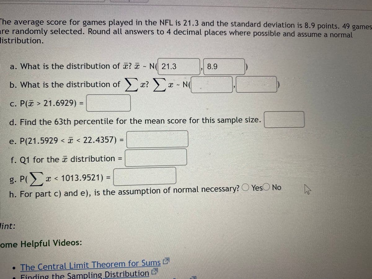 The average score for games played in the NFL is 21.3 and the standard deviation is 8.9 points. 49 games
re randomly selected. Round all answers to 4 decimal places where possible and assume a normal
listribution.
a. What is the distribution of a? N( 21.3
8.9
b. What is the distribution of x?
c. P( > 21.6929) =
d. Find the 63th percentile for the mean score for this sample size.
e. P(21.5929 < ¤ < 22.4357) =
%3D
f. Q1 for the î distribution =
%3D
g. P( x < 1013.9521) =
h. For part c) and e), is the assumption of normal necessary? O YesO No
lint:
ome Helpful Videos:
• The Central Limit Theorem for Sums
Finding the Sampling Distribution D
