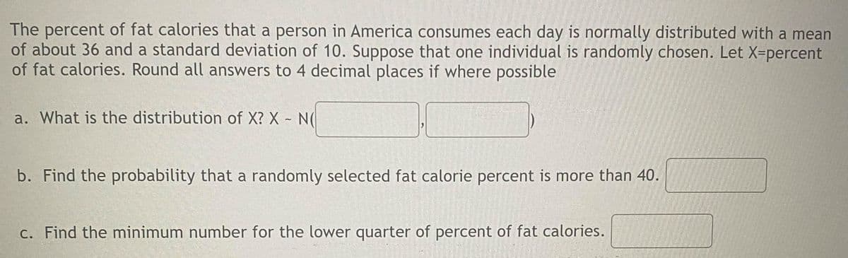 The percent of fat calories that a person in America consumes each day is normally distributed with a mean
of about 36 and a standard deviation of 10. Suppose that one individual is randomly chosen. Let X=percent
of fat calories. Round all answers to 4 decimal places if where possible
a. What is the distribution of X? X N(
b. Find the probability that a randomly selected fat calorie percent is more than 40.
c. Find the minimum number for the lower quarter of percent of fat calories.
