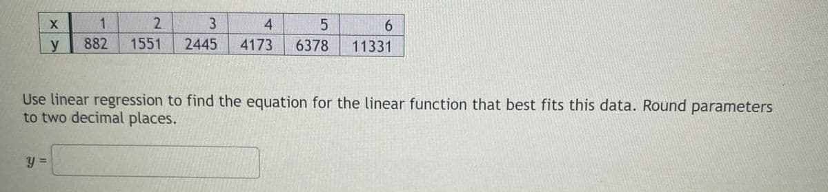 1
3.
4.
5.
6.
882
1551
2445
4173
6378
11331
Use linear regression to find the equation for the linear function that best fits this data. Round parameters
to two decimal places.
