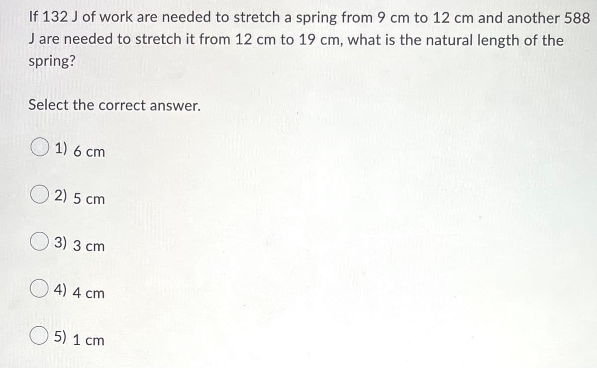 If 132 J of work are needed to stretch a spring from 9 cm to 12 cm and another 588
J are needed to stretch it from 12 cm to 19 cm, what is the natural length of the
spring?
Select the correct answer.
O 1) 6 cm
O 2) 5 cm
O 3) 3 cm
4) 4 cm
O 5) 1 cm
