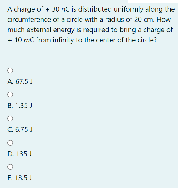 A charge of + 30 nC is distributed uniformly along the
circumference of a circle with a radius of 20 cm. How
much external energy is required to bring a charge of
+ 10 mC from infinity to the center of the circle?
A. 67.5 J
В. 1.35 J
C. 6.75 J
D. 135 J
E. 13.5 J
