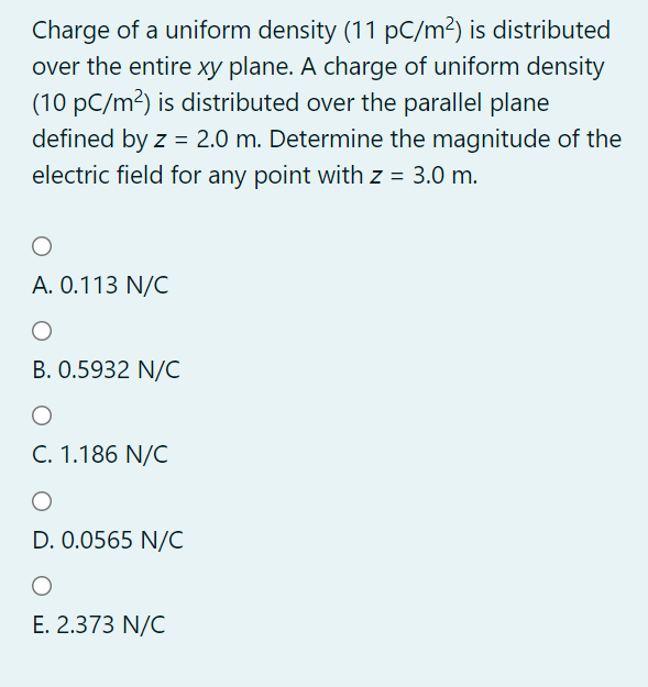 Charge of a uniform density (11 pC/m²) is distributed
over the entire xy plane. A charge of uniform density
(10 pC/m²) is distributed over the parallel plane
defined by z = 2.0 m. Determine the magnitude of the
electric field for any point with z = 3.0 m.
A. 0.113 N/C
B. 0.5932 N/C
C. 1.186 N/C
D. 0.0565 N/C
E. 2.373 N/C
