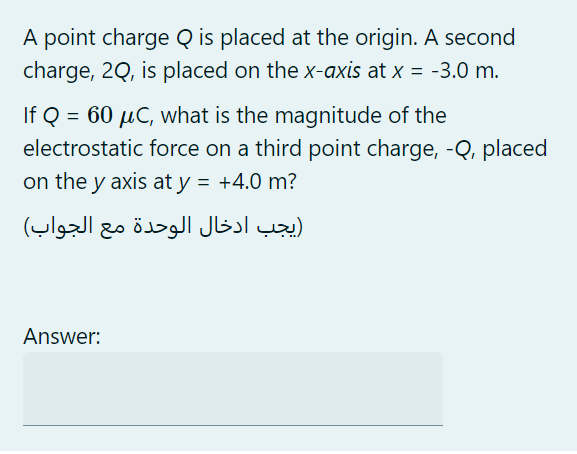 A point charge Q is placed at the origin. A second
charge, 2Q, is placed on the X-axis at x = -3.0 m.
If Q = 60 µC, what is the magnitude of the
electrostatic force on a third point charge, -Q, placed
on the y axis at y = +4.0 m?
)يجب ادخال الوحدة مع الجواب(
Answer:
