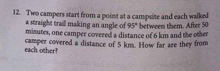 12. Two campers start from a point at a campsite and each walked
a straight trail making an angle of 95° between them. After 50
minutes, one camper covered a distance of 6 km and the other
camper covered a distance of 5 km. How far are they from
each other?
