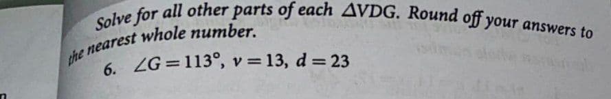 Solve for all other parts of each AVDG. Round off your answers to
6. ZG =113°, v = 13, d = 23

