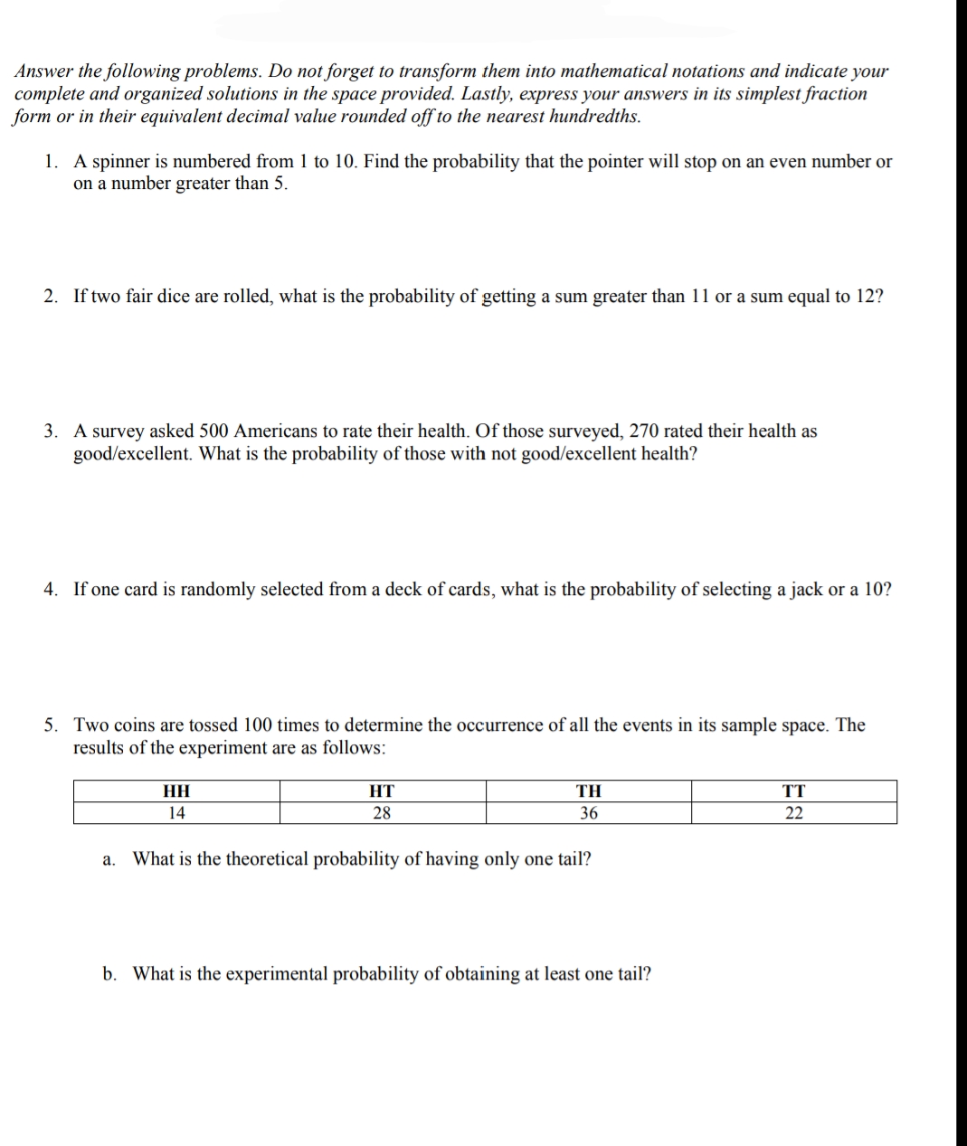 Answer the following problems. Do not forget to transform them into mathematical notations and indicate your
complete and organized solutions in the space provided. Lastly, express your answers in its simplest fraction
form or in their equivalent decimal value rounded off to the nearest hundredths.
1. A spinner is numbered from 1 to 10. Find the probability that the pointer will stop on an even number or
on a number greater than 5.
2. If two fair dice are rolled, what is the probability of getting a sum greater than 11 or a sum equal to 12?
3. A survey asked 500 Americans to rate their health. Of those surveyed, 270 rated their health as
good/excellent. What is the probability of those with not good/excellent health?
4. If one card is randomly selected from a deck of cards, what is the probability of selecting a jack or a 10?
5. Two coins are tossed 100 times to determine the occurrence of all the events in its sample space. The
results of the experiment are as follows:
TH
TT
14
28
36
22
а.
What is the theoretical probability of having only one tail?
b. What is the experimental probability of obtaining at least one tail?
