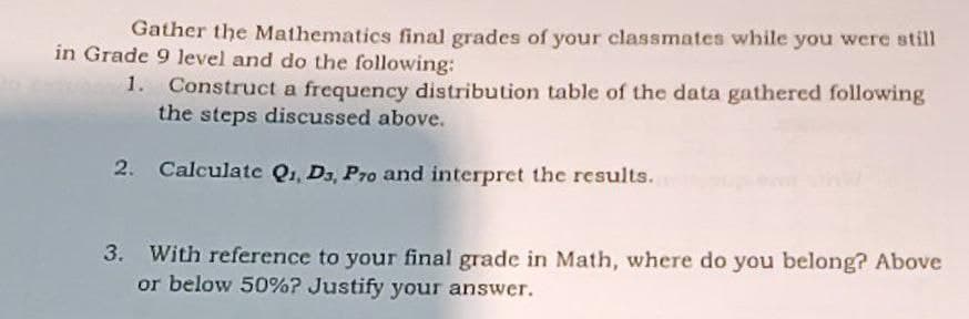 Gather the Mathematics final grades of your classmates while you were still
in Grade 9 level and do the following:
1. Construct a frequency distribution table of the data gathered following
the steps discussed above.
2. Calculate Q1, Da, Pro and interpret the results.
3.
With reference to your final grade in Math, where do you belong? Above
or below 50%? Justify your answer.
