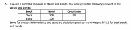 5. Assume a portfolio compose of stocks and bonds. You were given the following relevant to the
stocks and bonds:
Stock
Bond
Covariance
Stock
300
80
Bond
100
Solve for the portfolio variance and standard deviation given portfolio weights of 0.5 for both stocks
and bonds.
