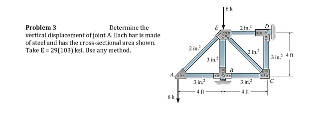 6k
Problem 3
vertical displacement of joint A. Each bar is made
of steel and has the cross-sectional area shown.
Take E = 29(103) ksi. Use any method.
Determine the
2 in.
D
2 in.
2 in.?
3 in.
3 in,? 4 ft
A
3 in.?
3 in.
4 ft
4 ft
6 k.
