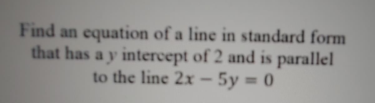 Find an equation of a line in standard form
that has a y intercept of 2 and is parallel
to the line 2x- 5y 0
