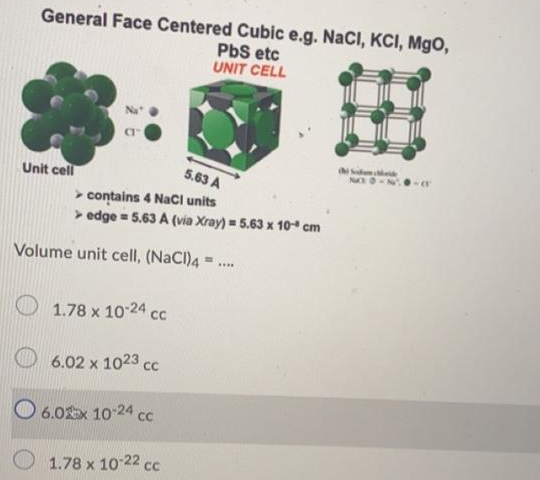 General Face Centered Cubic e.g. NaCI, KCI, MgO,
PbS etc
UNIT CELL
s
Unit cell
5.63 A
> contains 4 NaCI units
> edge = 5.63 A (via Xray) = 5.63 x 10“ cm
Volume unit cell, (NaCl)4 = .
1.78 x 10-24 cc
6.02 x 1023 cc
O 6.0x 10-24 cc
1.78 x 10 22 cc
