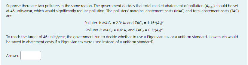 Suppose there are two polluters in the same region. The government decides that total market abatement of pollution (AMKT) should be set
at 46 units/year, which would significantly reduce pollution. The polluters' marginal abatement costs (MAC) and total abatement costs (TAC)
are:
Polluter 1: MAC, = 2.3*A, and TAC, = 1.15*(A,)?
Polluter 2: MAC2 = 0.6*Az and TAC2 = 0.3"(A2)?
To reach the target of 46 units/year, the government has to decide whether to use a Pigouvian tax or a uniform standard. How much would
be saved in abatement costs if a Pigouvian tax were used instead of a uniform standard?
Answer:

