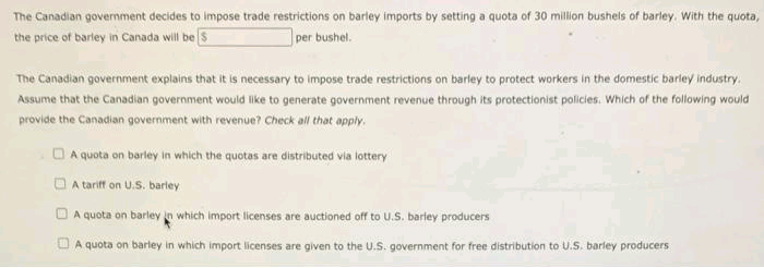 The Canadian government decides to impose trade restrictions on barley imports by setting a quota of 30 million bushels of barley. With the quota,
the price of barley in Canada will be S
per bushel.
The Canadian government explains that it is necessary to impose trade restrictions on barley to protect workers in the domestic barley industry.
Assume that the Canadian government would like to generate government revenue through its protectionist policies. Which of the following would
provide the Canadian government with revenue? Check all that apply.
O A quota on barley in which the quotas are distributed via lottery
O A tariff on U.S. barley
A quota on barley in which import licenses are auctioned off to U.S. barley producers
O A quota on barley in which import licenses are given to the U.S. government for free distribution to U.S. barley producers
