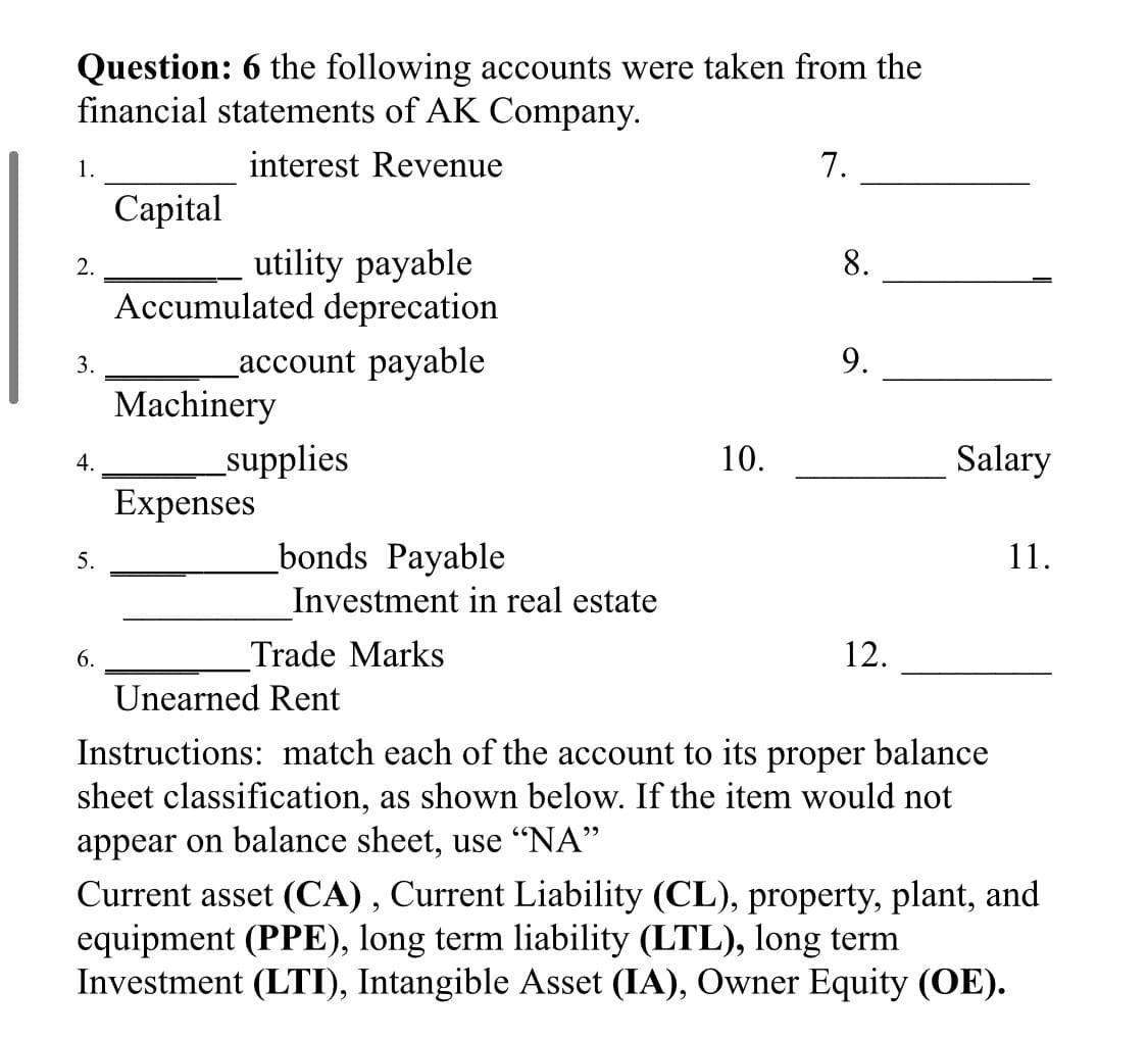 Question: 6 the following accounts were taken from the
financial statements of AK Company.
1.
interest Revenue
7.
Сapital
utility payable
Accumulated deprecation
2.
8.
account payable
9.
3.
Machinery
_supplies
Expenses
10.
Salary
4.
_bonds Payable
11.
5.
Investment in real estate
6.
Trade Marks
12.
Unearned Rent
Instructions: match each of the account to its proper balance
sheet classification, as shown below. If the item would not
appear on balance sheet, use "NA"
Current asset (CA) , Current Liability (CL), property, plant, and
equipment (PPE), long term liability (LTL), long term
Investment (LTI), Intangible Asset (IA), Owner Equity (OE).

