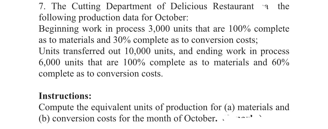 7. The Cutting Department of Delicious Restaurant
following production data for October:
Beginning work in process 3,000 units that are 100% complete
as to materials and 30% complete as to conversion costs;
Units transferred out 10,000 units, and ending work in process
6,000 units that are 100% complete as to materials and 60%
complete as to conversion costs.
the
Instructions:
Compute the equivalent units of production for (a) materials and
(b) conversion costs for the month of October.
