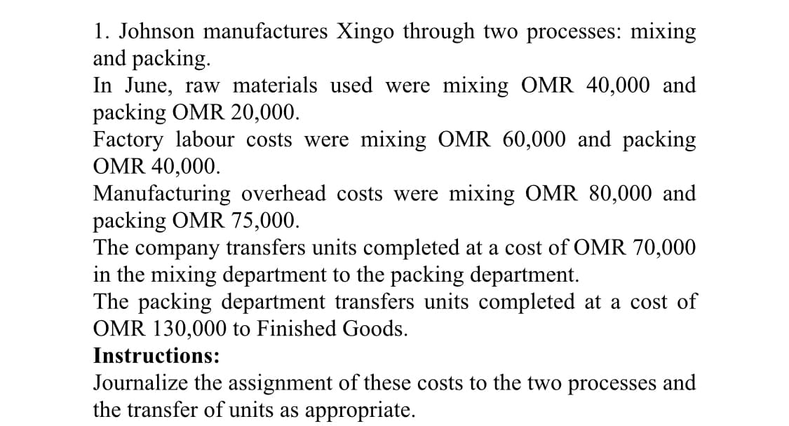 1. Johnson manufactures Xingo through two processes: mixing
and packing.
In June, raw materials used were mixing OMR 40,000 and
packing OMR 20,000.
Factory labour costs were mixing OMR 60,000 and packing
OMR 40,000.
Manufacturing overhead costs were mixing OMR 80,000 and
packing OMR 75,000.
The company transfers units completed at a cost of OMR 70,000
in the mixing department to the packing department.
The packing department transfers units completed at a cost of
OMR 130,000 to Finished Goods.
Instructions:
Journalize the assignment of these costs to the two processes and
the transfer of units as appropriate.
