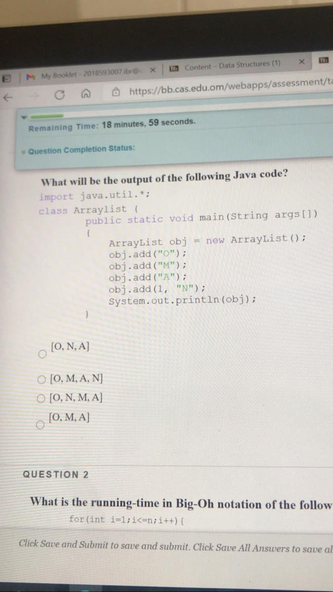 Content- Data Structures (1)
M My Booklet- 2018593007.ibr@c
O https://bb.cas.edu.om/webapps/assessment/ta
Remaining Time: 18 minutes, 59 seconds.
Question Completion Status:
What will be the output of the following Java code?
import java.util.*;
class Arraylist (
public static void main (String args [])
{
ArrayList obj
obj.add ("O");
obj.add ("M");
obj.add ("A");
obj.add (1, "N");
System.out.println(obj);
= new ArrayList ();
[0, N, A]
O [0, M, A, N]
O [0, N, M, A]
[0, M, A]
QUESTION2
What is the running-time in Big-Oh notation of the follow
for (int i-1;i<=n;i++) {
Click Save and Submit to save and submit. Click Save All Answers to save al
