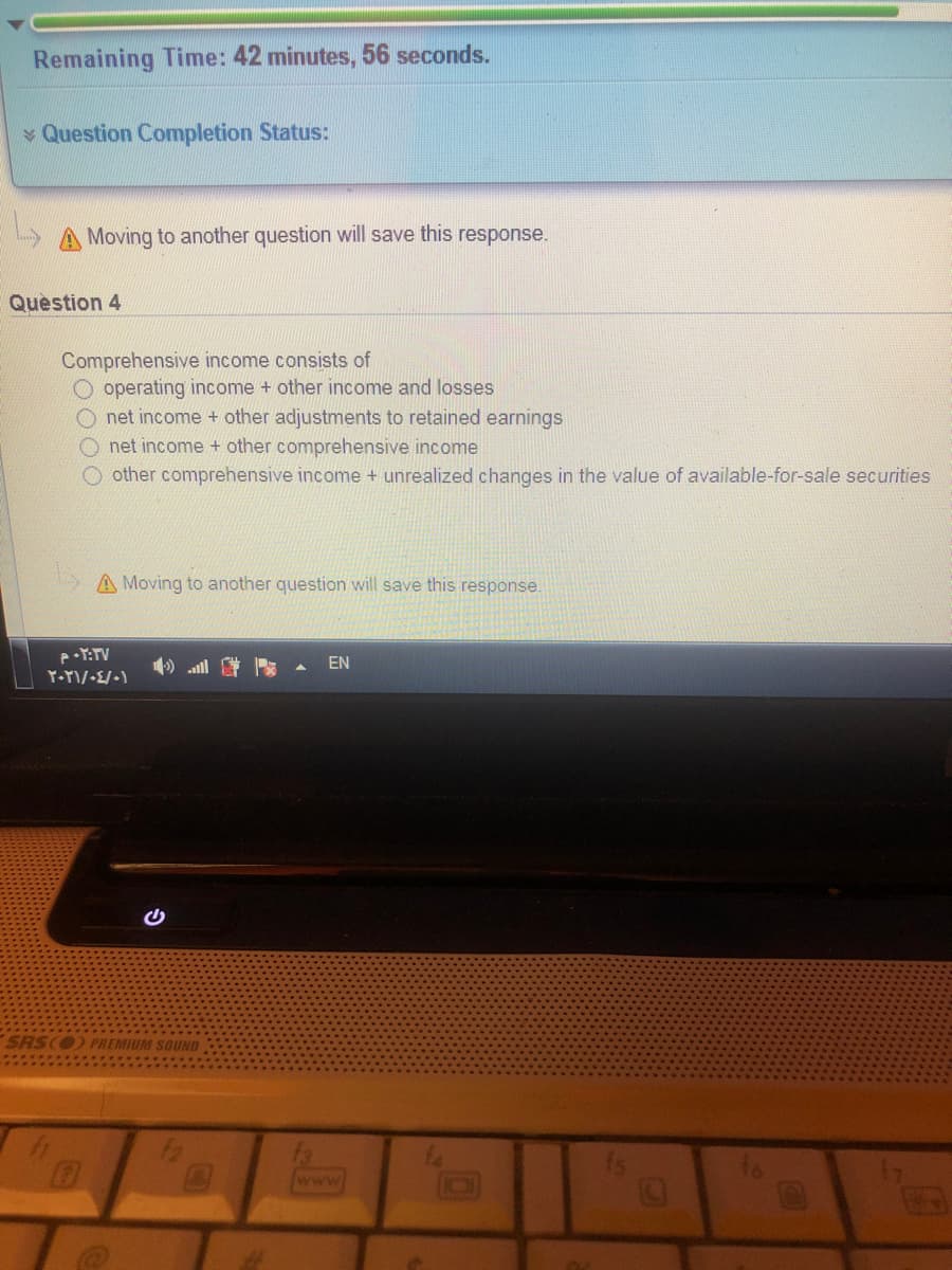 Remaining Time: 42 minutes, 56 seconds.
Question Completion Status:
A Moving to another question will save this response.
Question 4
Comprehensive income consists of
O operating income + other income and losses
O net income + other adjustments to retained earnings
O net income + other comprehensive income
O other comprehensive income + unrealized changes in the value of available-for-sale securities
A Moving to another question will save this response.
4) all
EN
SRS(O PREMIUM SOUND
EGO
www
GO
