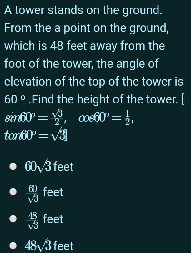 A tower stands on the ground.
From the a point on the ground,
which is 48 feet away from the
foot of the tower, the angle of
elevation of the top of the tower is
60 ° .Find the height of the tower. [
= , cos60 = },
tan60 =v3]
• 60V3 feet
60 feet
V3
48 feet
V3
48/3 feet
