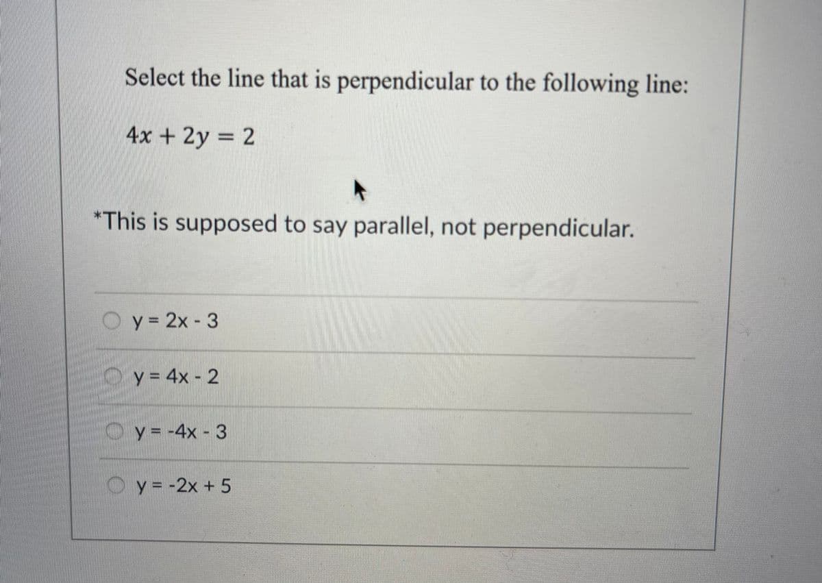 Select the line that is perpendicular to the following line:
4x + 2y = 2
*This is supposed to say parallel, not perpendicular.
0
y = 2x - 3
y = 4x - 2
y = -4x - 3
y = -2x + 5