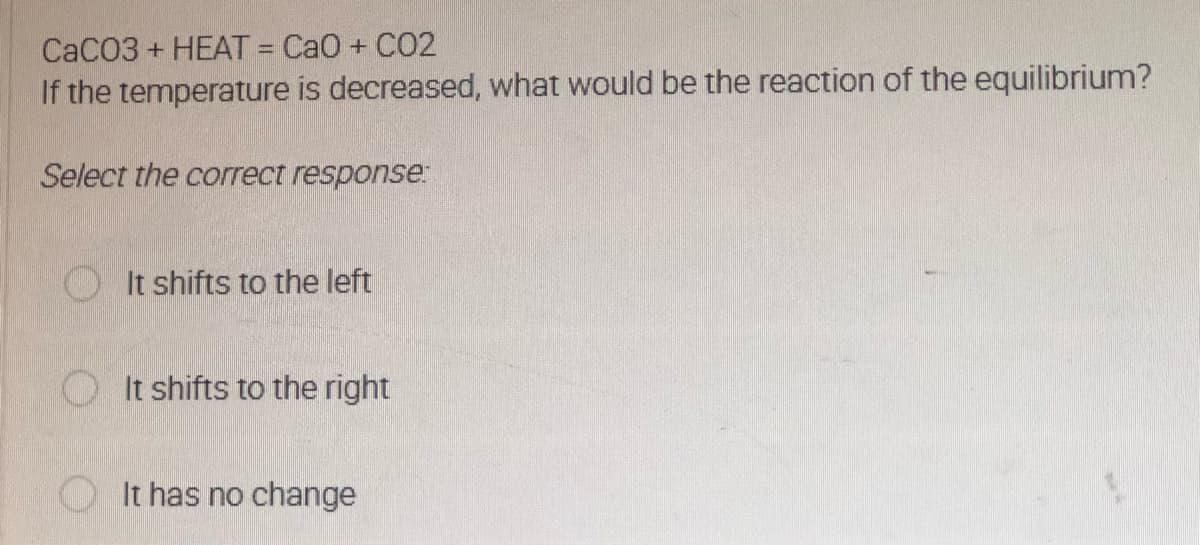 CaCO3 + HEAT = CaO + CO2
If the temperature is decreased, what would be the reaction of the equilibrium?
Select the correct response:
It shifts to the left
It shifts to the right
It has no change