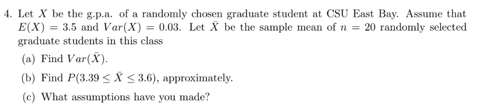 4. Let X be the g.p.a. of a randomly chosen graduate student at CSU East Bay. Assume that
E(X) = 3.5 and Var(X) = 0.03. Let X be the sample mean of n = 20 randomly selected
graduate students in this class
(a) Find Var(X).
(b) Find P(3.39 ≤X ≤ 3.6), approximately.
(c) What assumptions have you made?