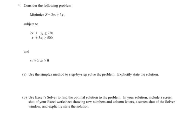 4. Consider the following problem
Minimize Z= 2r1 + 3x2,
subject to
2r, + x: 2 250
X + 3x 2 500
and
X1 2 0, x2 20
(a) Use the simplex method to step-by-step solve the problem. Explicitly state the solution.
(b) Use Excel's Solver to find the optimal solution to the problem. In your solution, include a screen
shot of your Excel worksheet showing row numbers and column letters, a screen shot of the Solver
window, and explicitly state the solution.
