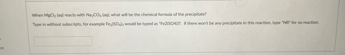 When MgCl2 (aq) reacts with Na2CO3 (aq), what will be the chemical formula of the precipitate?
Type in without subscripts, for example Fe2(SO)a would be typed as "Fe2(SO4)3". If there won't be any precipitate in this reaction, type "NR" for no reaction.
on
