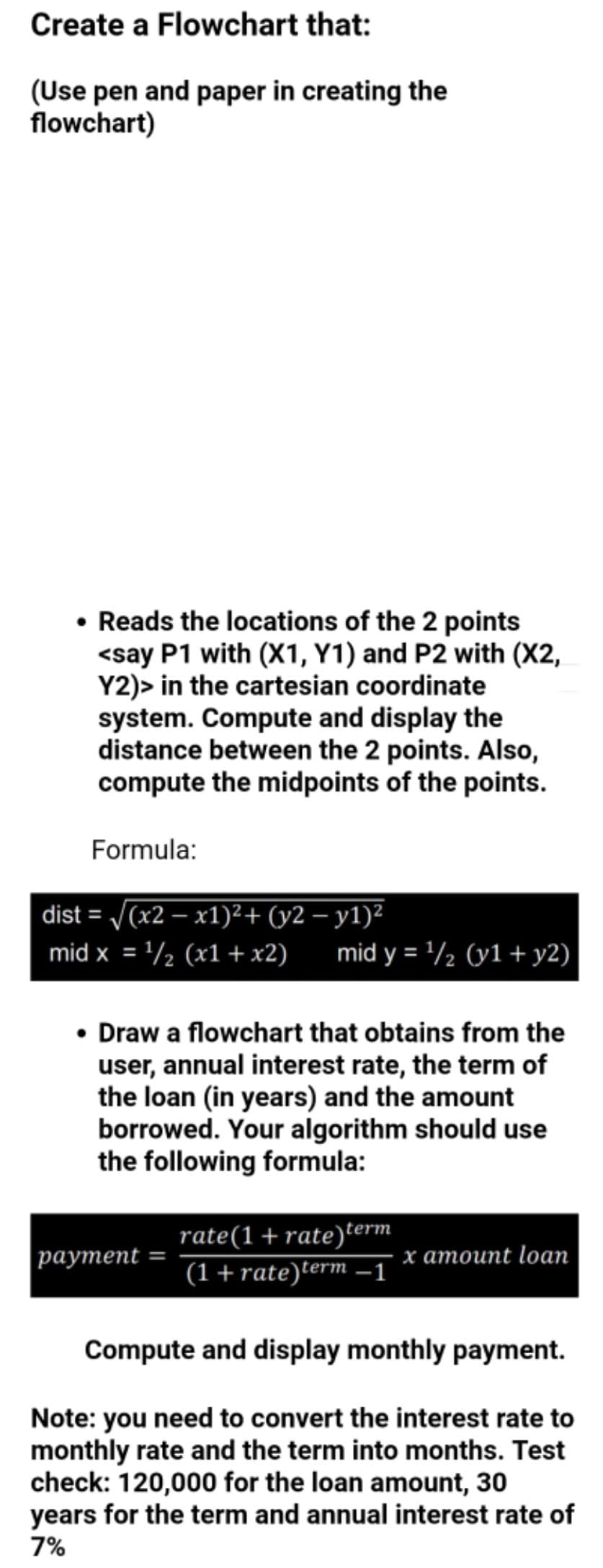 Create a Flowchart that:
(Use pen and paper in creating the
flowchart)
Reads the locations of the 2 points
<say P1 with (X1, Y1) and P2 with (X2,
Y2)> in the cartesian coordinate
system. Compute and display the
distance between the 2 points. Also,
compute the midpoints of the points.
Formula:
dist = V(x2 – x1)²+ (y2 – y1)²
mid x = '/½ (x1 +x2)
mid y = '/½ (y1+ y2)
• Draw a flowchart that obtains from the
user, annual interest rate, the term of
the loan (in years) and the amount
borrowed. Your algorithm should use
the following formula:
rate(1+rate)term
(1+rate)term –1
раутеnt
х атоиnt loaп
Compute and display monthly payment.
Note: you need to convert the interest rate to
monthly rate and the term into months. Test
check: 120,000 for the loan amount, 30
years for the term and annual interest rate of
7%

