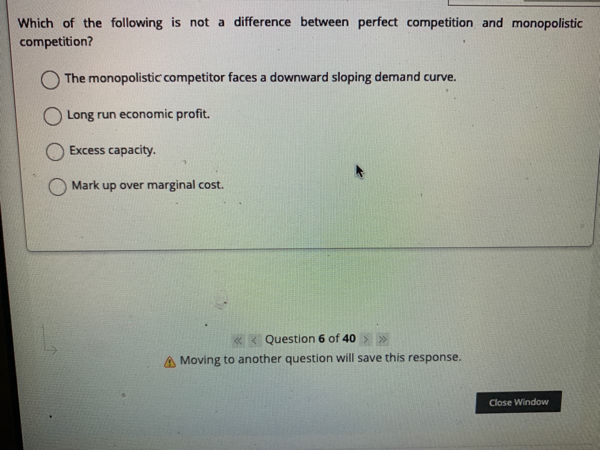 Which of the following is not a difference between perfect competition and monopolistic
competition?
The monopolistic competitor faces a downward sloping demand curve.
Long run economic profit.
Excess capacity.
Mark up over marginal cost.
« < Question 6 of 40
A Moving to another question will save this response.
Close Window
