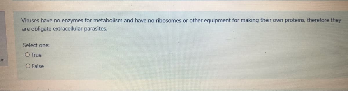 Viruses have no enzymes for metabolism and have no ribosomes or other equipment for making their own proteins, therefore they
are obligate extracellular parasites.
Select one:
O True
on
O False
