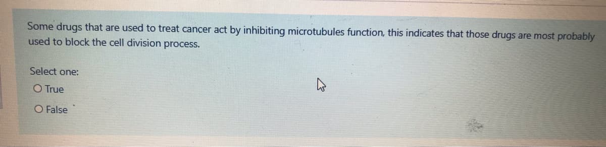 Some drugs that are used to treat cancer act by inhibiting microtubules function, this indicates that those drugs are most probably
used to block the cell division process.
Select one:
O True
O False
