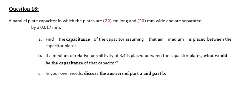 Question 18:
A parallel plate capacitor in which the plates are (22) cm long and (20) mm wide and are separated
by a 0.017 mm.
a. Find the capacitance of the capacitor assuming that air medium is placed between the
capacitor plates.
b. If a medium of relative permittivity of 3.4 is placed between the capacitor plates, what would
be the capacitance of that capacitor?
c. In your own words, discuss the answers of part a and part b.
