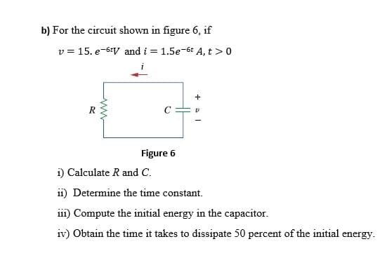 b) For the circuit shown in figure 6, if
v = 15. e-6+V and i = 1.5e-6t A, t >0
+
R
Figure 6
i) Calculate R and C.
i1) Determine the time constant.
ii1) Compute the initial energy in the capacitor.
iv) Obtain the time it takes to dissipate 50 percent of the initial energy.
ww
