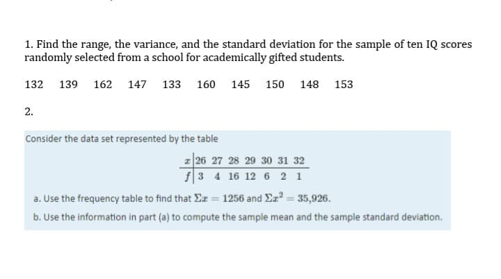 1. Find the range, the variance, and the standard deviation for the sample of ten IQ scores
randomly selected from a school for academically gifted students.
132
139 162 147
133 160 145 150
148 153
2.
Consider the data set represented by the table
z 26 27 28 29 30 31 32
f3 4 16 12 6 2 1
a. Use the frequency table to find that Ea = 1256 and Er = 35,926.
b. Use the information in part (a) to compute the sample mean and the sample standard deviation.

