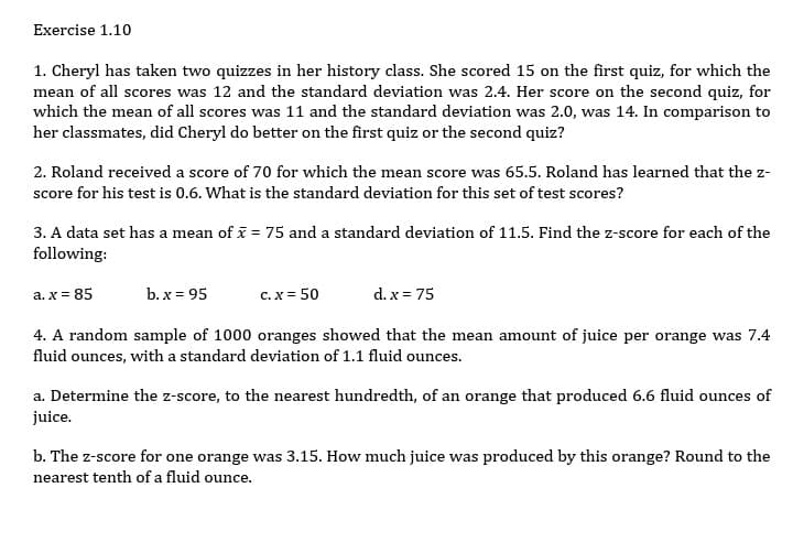 Exercise 1.10
1. Cheryl has taken two quizzes in her history class. She scored 15 on the first quiz, for which the
mean of all scores was 12 and the standard deviation was 2.4. Her score on the second quiz, for
which the mean of all scores was 11 and the standard deviation was 2.0, was 14. In comparison to
her classmates, did Cheryl do better on the first quiz or the second quiz?
2. Roland received a score of 70 for which the mean score was 65.5. Roland has learned that the z-
score for his test is 0.6. What is the standard deviation for this set of test scores?
3. A data set has a mean of i = 75 and a standard deviation of 11.5. Find the z-score for each of the
following:
a. x = 85
b. x = 95
c. x = 50
d. x = 75
4. A random sample of 1000 oranges showed that the mean amount of juice per orange was 7.4
fluid ounces, with a standard deviation of 1.1 fluid ounces.
a. Determine the z-score, to the nearest hundredth, of an orange that produced 6.6 fluid ounces of
juice.
b. The z-score for one orange was 3.15. How much juice was produced by this orange? Round to the
nearest tenth of a fluid ounce.
