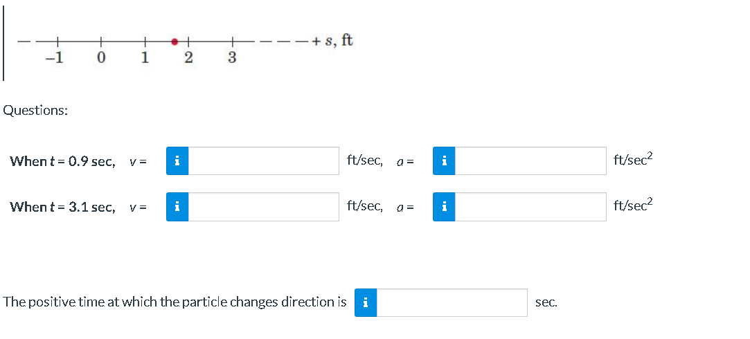 +
+ s, ft
-1
1
2
3.
Questions:
When t = 0.9 sec,
i
ft/sec,
i
ft/sec?
V =
When t = 3.1 sec,
V =
i
ft/sec,
i
ft/sec?
The positive time at which the particle changes direction is
i
sec.
