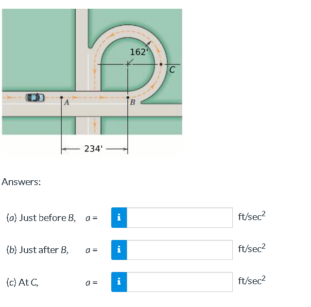 162
B.
234'
Answers:
(a) Just before B,
i
ft/sec2
(b) Just after B,
a =
i
ft/sec?
(c) At C,
ft/sec?
a =
i

