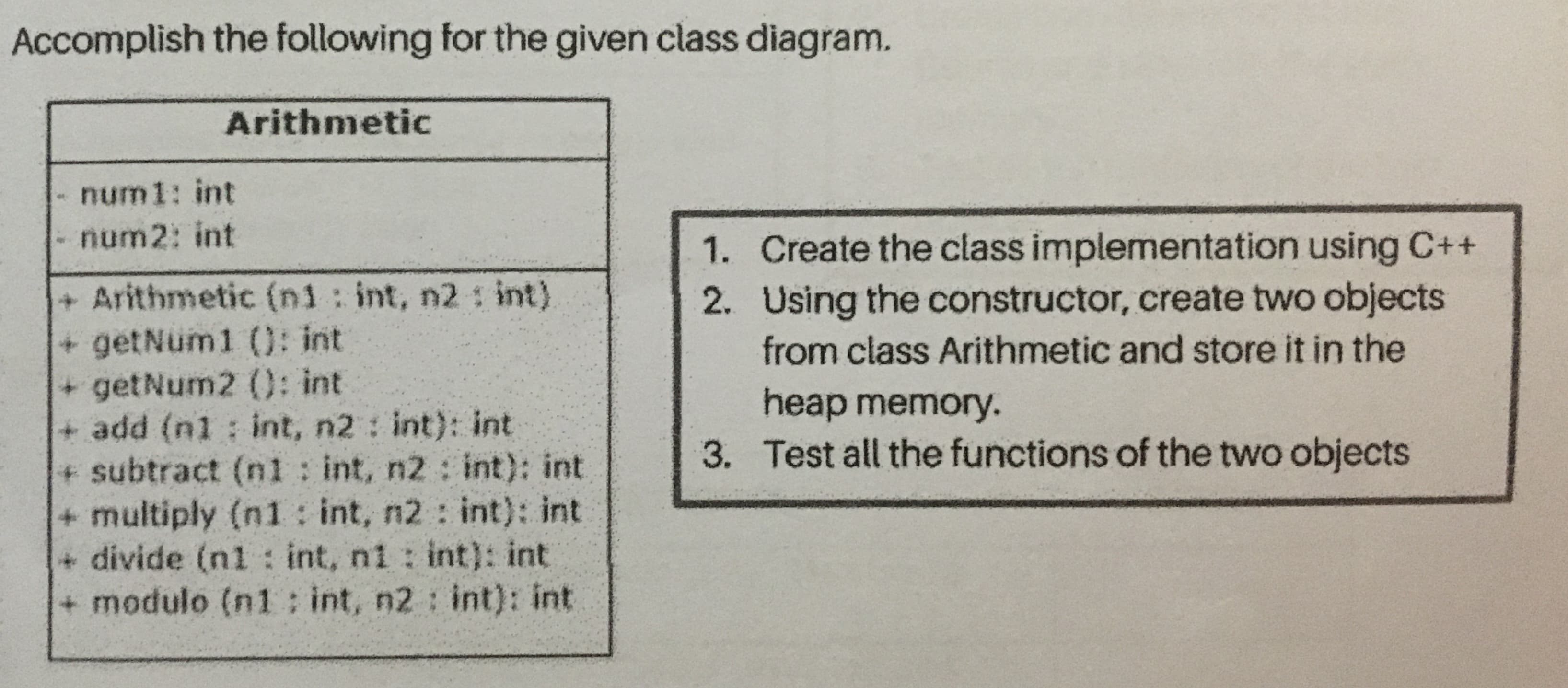 Accomplish the following for the given class diagram.
Arithmetic
num1: int
num2: int
1. Create the class implementation using C++
2. Using the constructor, create two objects
from class Arithmetic and store it in the
+ Arithmetic (n1: int, n2 : int)
+ getNum1 (): int
+ getNum2 (): int
+ add (n1 int, n2 int): int
+ subtract (nl : int, n2 : int): int
+ multiply (n1 : int, n2: int): int
+ divide (n1 : int, ni : int): int
+ modulo (n1 int, n2 : int): int
heap memory.
3. Test all the functions of the two objects
