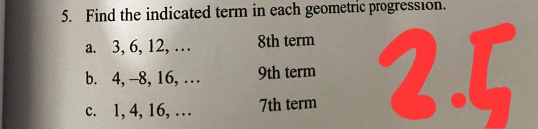 5. Find the indicated term in each geometric progression.
2.5
8th term
а. 3, 6, 12, ...
b. 4,-8, 16, ...
9th term
7th term
с. 1,4, 16, ...
