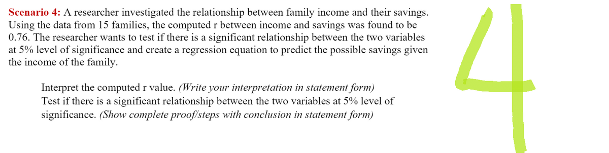 Scenario 4: A researcher investigated the relationship between family income and their savings.
Using the data from 15 families, the computed r between income and savings was found to be
0.76. The researcher wants to test if there is a significant relationship between the two variables
at 5% level of significance and create a regression equation to predict the possible savings given
the income of the family.
Interpret the computed r value. (Write your interpretation in statement form)
Test if there is a significant relationship between the two variables at 5% level of
significance. (Show complete proof/steps with conclusion in statement form)