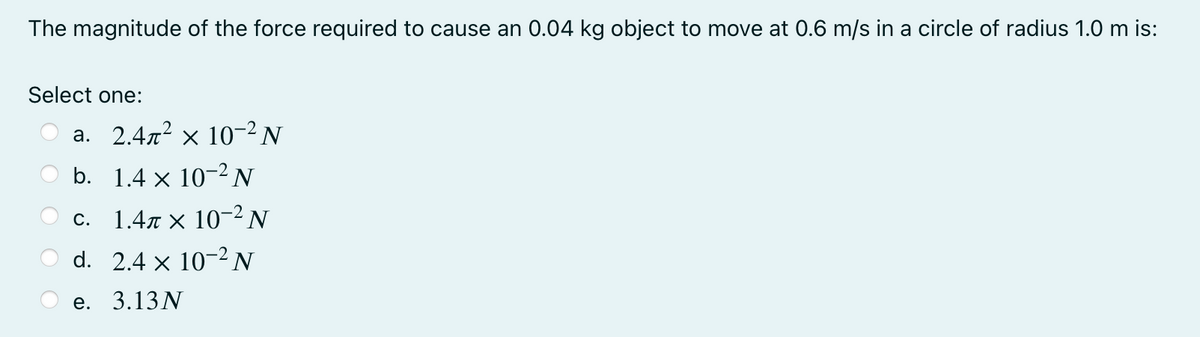 The magnitude of the force required to cause an 0.04 kg object to move at 0.6 m/s in a circle of radius 1.0 m is:
Select one:
a. 2.4x² × 10-² N
b. 1.4 x 10-2N
C. 1.4π x 10-2 N
d. 2.4 x 10-2 N
е. 3.13N

