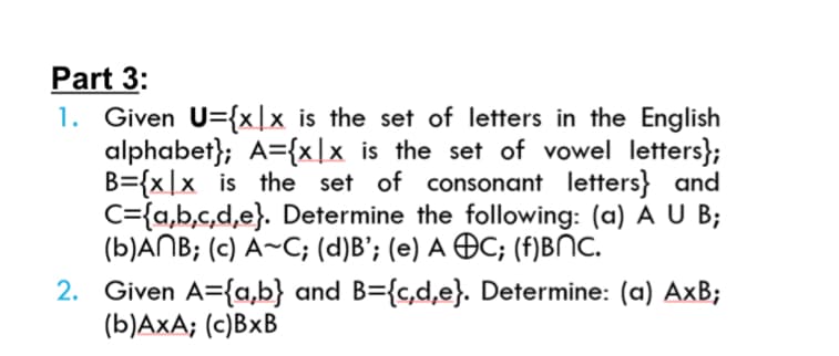 Part 3:
1. Given U={x]x is the set of letters in the English
alphabet}; A={x\x is the set of vowel letters};
B={x|x is the set of consonant letters} and
C={a,b,c,d,e}. Determine the following: (a) A U B;
(b)ANB; (c) A~C; (d)B'; (e) A OC; (f)BNC.
2. Given A={a,b} and B={c,d,e}. Determine: (a) AxB;
(b)AxA; (c)BxB
